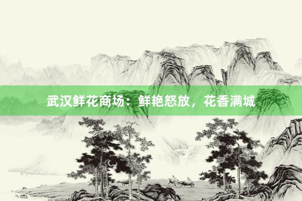 武汉鲜花商场：鲜艳怒放，花香满城