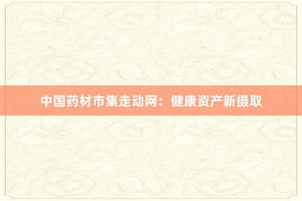 中国药材市集走动网：健康资产新摄取